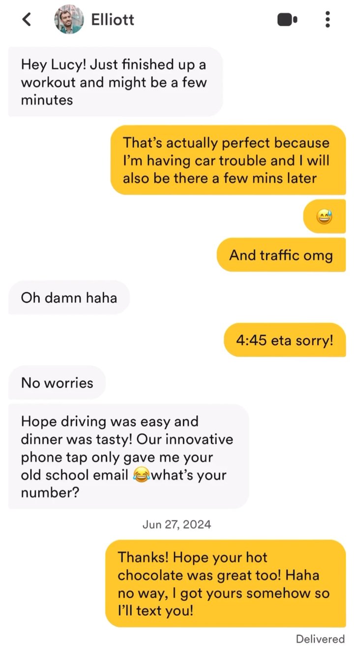 Our Bumble chat from the first date. Elliott: Hey Lucy! Just finished up a workout and might be a few minutes. Lucy: That's actually perfect because I'm having car trouble and I will also be there a few mins later. And traffic omg. 4:45 eta sorry! Afterward, Elliott: Hope driving was easy and dinner was tasty! Our innovative phone tap only gave me your old school email, what's your number? Lucy: Thanks! Hope your hot chocolate was great too! Haha no way, I got yours somehow so I'll text you!